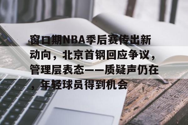 九游体育-关于窗口期NBA季后赛传出新动向，北京首钢回应争议，管理层表态——质疑声仍在，年轻球员得到机会的信息