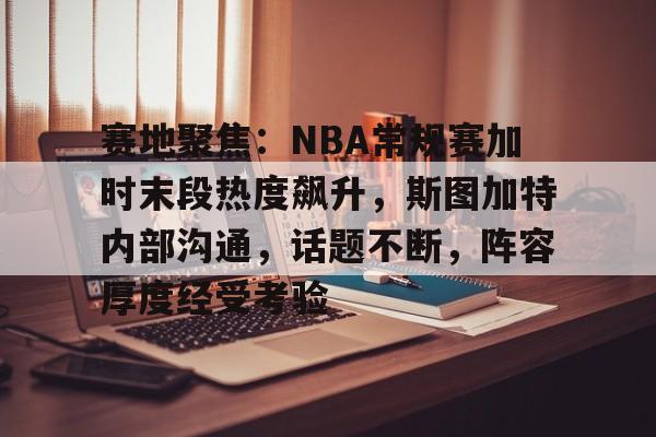 九游体育-关于赛地聚焦：NBA常规赛加时末段热度飙升，斯图加特内部沟通，话题不断，阵容厚度经受考验的信息