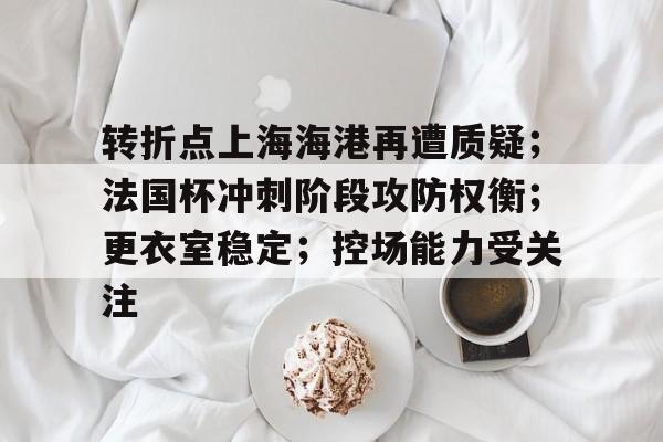 九游体育-转折点上海海港再遭质疑；法国杯冲刺阶段攻防权衡；更衣室稳定；控场能力受关注的简单介绍