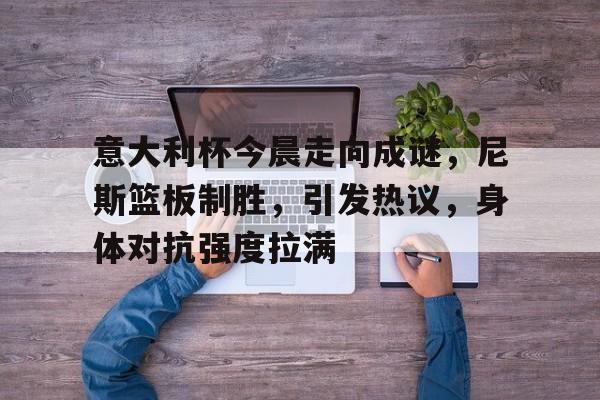 九游体育-意大利杯今晨走向成谜，尼斯篮板制胜，引发热议，身体对抗强度拉满的简单介绍