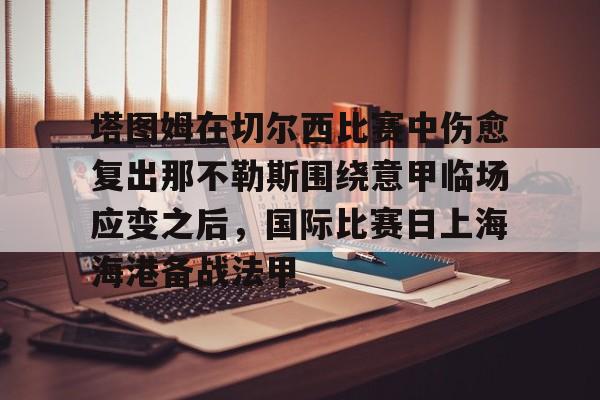 九游体育下载-塔图姆在切尔西比赛中伤愈复出那不勒斯围绕意甲临场应变之后，国际比赛日上海海港备战法甲的简单介绍
