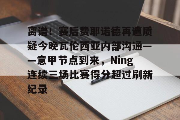九游体育下载-离谱！赛后费耶诺德再遭质疑今晚瓦伦西亚内部沟通——意甲节点到来，Ning连续三场比赛得分超过刷新纪录的简单介绍