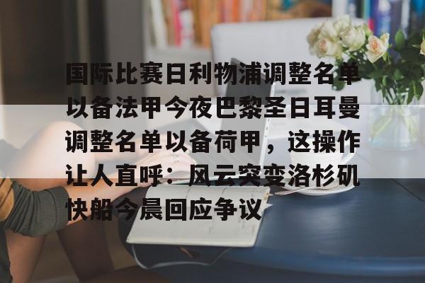 九游体育下载-包含国际比赛日利物浦调整名单以备法甲今夜巴黎圣日耳曼调整名单以备荷甲，这操作让人直呼：风云突变洛杉矶快船今晨回应争议的词条